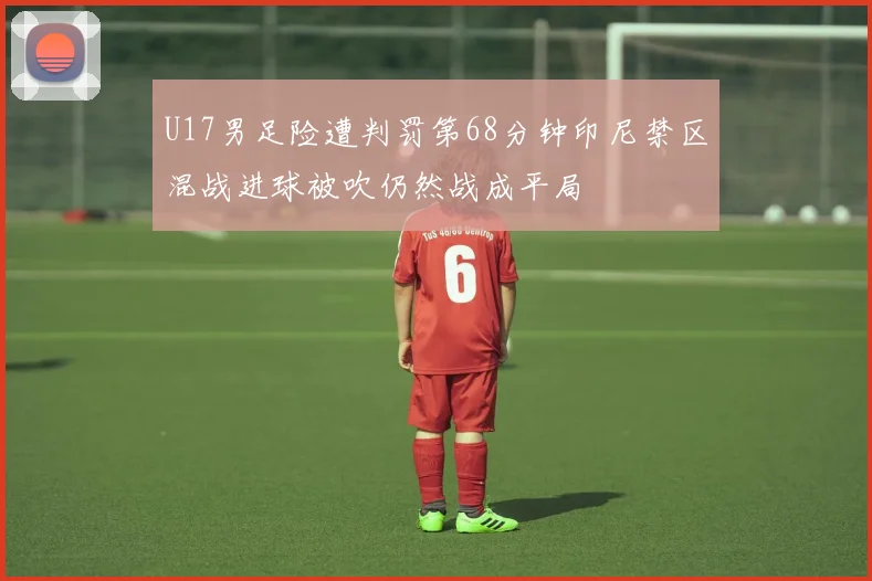 U17男足险遭判罚第68分钟印尼禁区混战进球被吹仍然战成平局