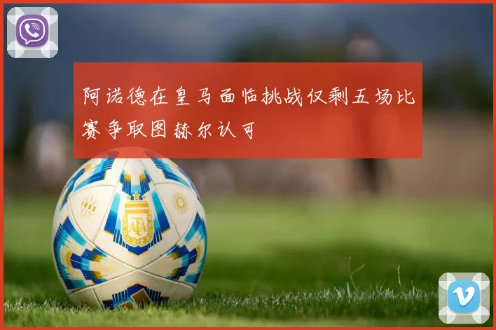 阿诺德在皇马面临挑战仅剩五场比赛争取图赫尔认可