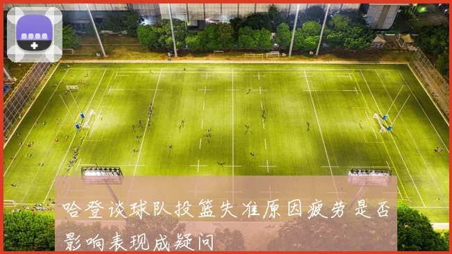 哈登谈球队投篮失准原因疲劳是否影响表现成疑问