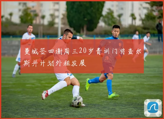 曼城签回谢周三20岁青训门将查尔斯并计划外租发展