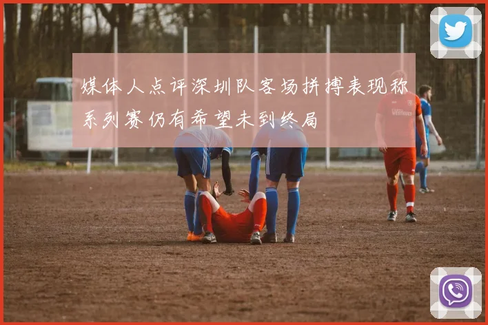 媒体人点评深圳队客场拼搏表现称系列赛仍有希望未到终局