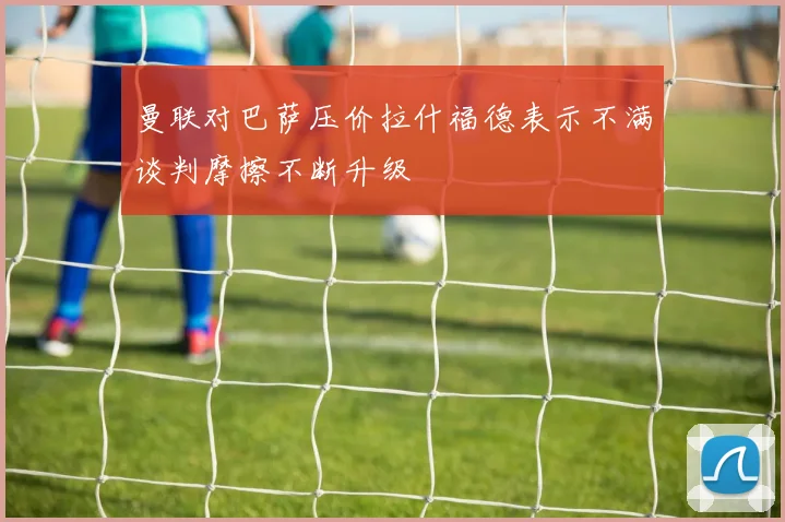 曼联对巴萨压价拉什福德表示不满谈判摩擦不断升级