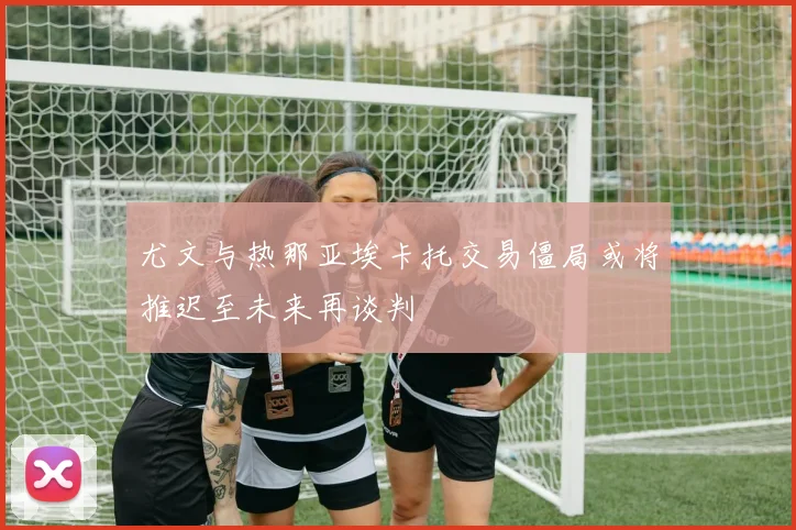 尤文与热那亚埃卡托交易僵局或将推迟至未来再谈判
