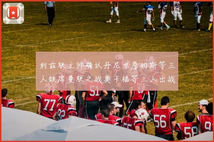 利兹联主帅确认丹尼尔詹姆斯等三人缺席曼联之战奥卡福等三人出战存疑