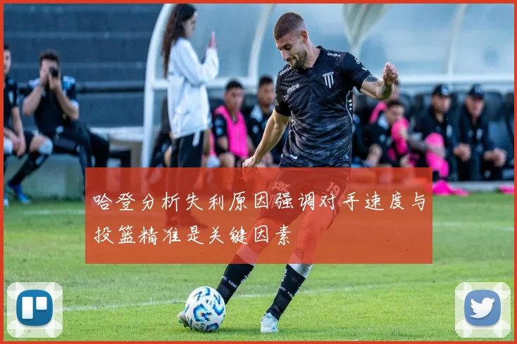 哈登分析失利原因强调对手速度与投篮精准是关键因素