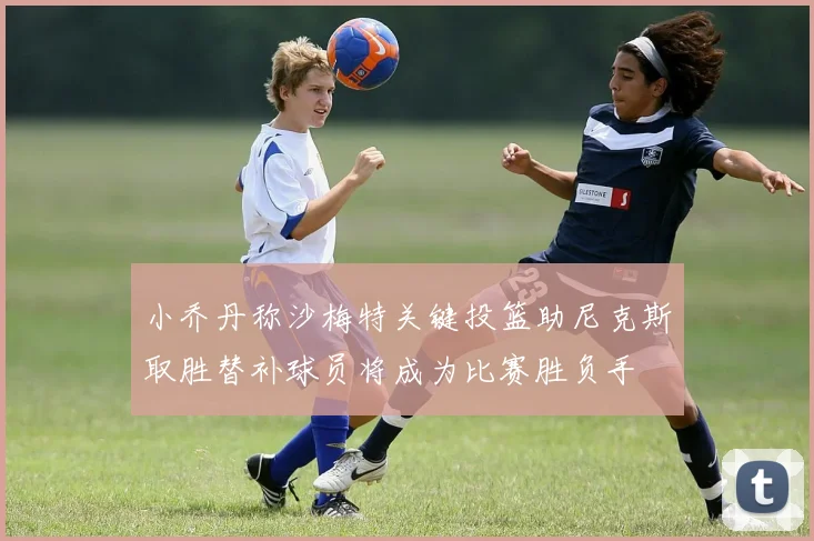 小乔丹称沙梅特关键投篮助尼克斯取胜替补球员将成为比赛胜负手