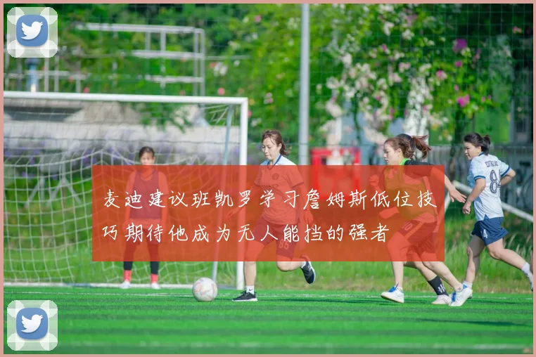 麦迪建议班凯罗学习詹姆斯低位技巧期待他成为无人能挡的强者