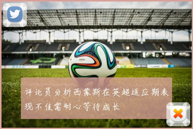 评论员分析西蒙斯在英超适应期表现不佳需耐心等待成长