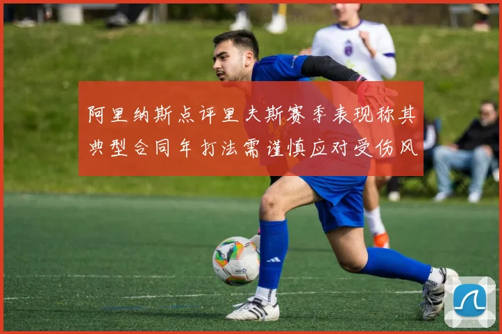 阿里纳斯点评里夫斯赛季表现称其典型合同年打法需谨慎应对受伤风险