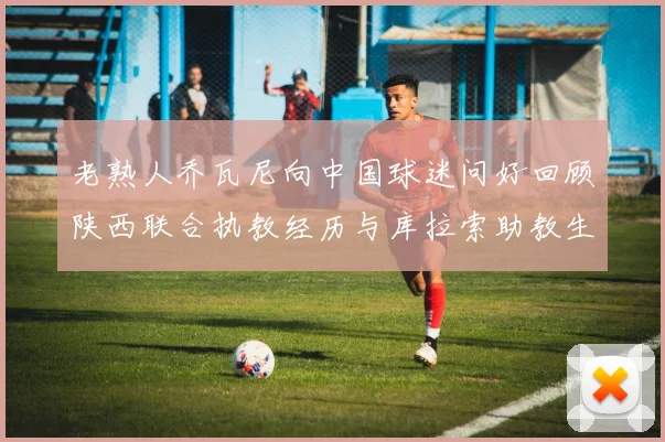 老熟人乔瓦尼向中国球迷问好回顾陕西联合执教经历与库拉索助教生活