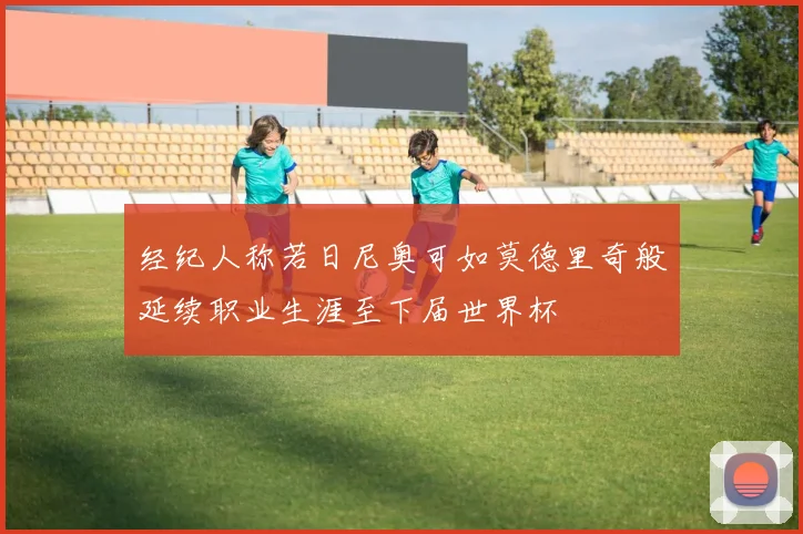 经纪人称若日尼奥可如莫德里奇般延续职业生涯至下届世界杯