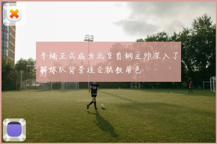 李楠正式成为北京首钢主帅深入了解球队背景适合执教角色