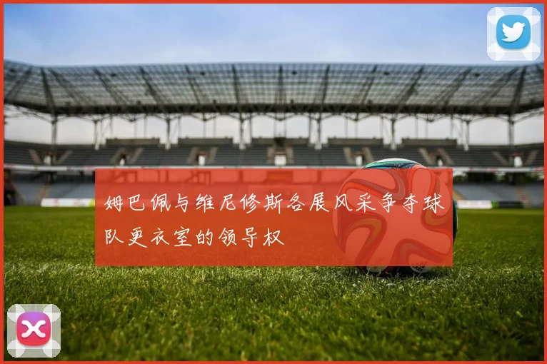 姆巴佩与维尼修斯各展风采争夺球队更衣室的领导权