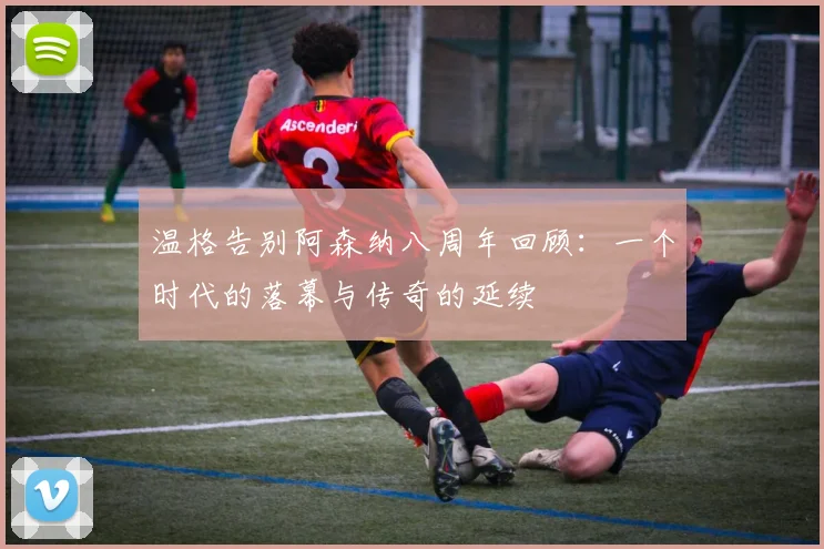 温格告别阿森纳八周年回顾：一个时代的落幕与传奇的延续