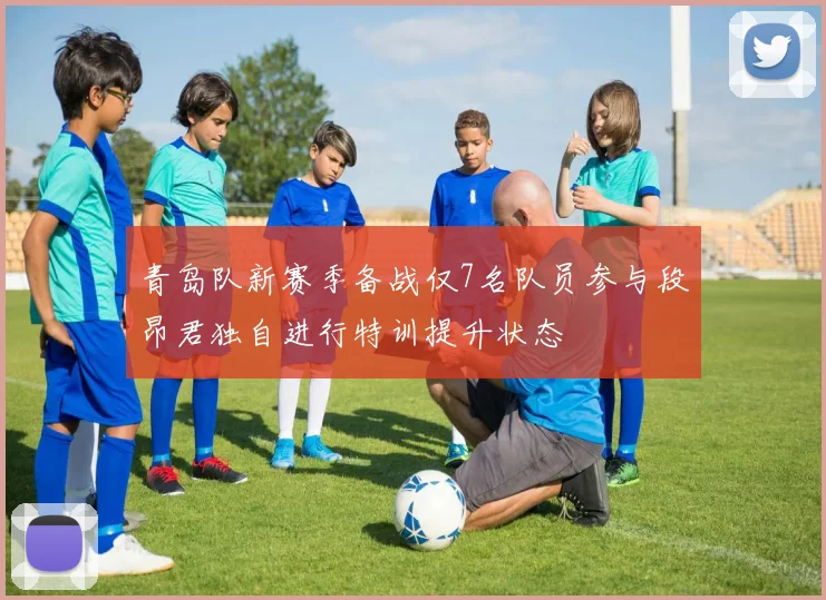 青岛队新赛季备战仅7名队员参与段昂君独自进行特训提升状态
