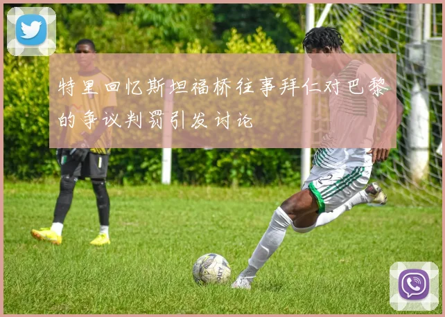特里回忆斯坦福桥往事拜仁对巴黎的争议判罚引发讨论
