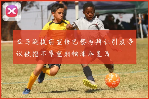 亚马逊提前宣传巴黎与拜仁引发争议被指不尊重利物浦和皇马